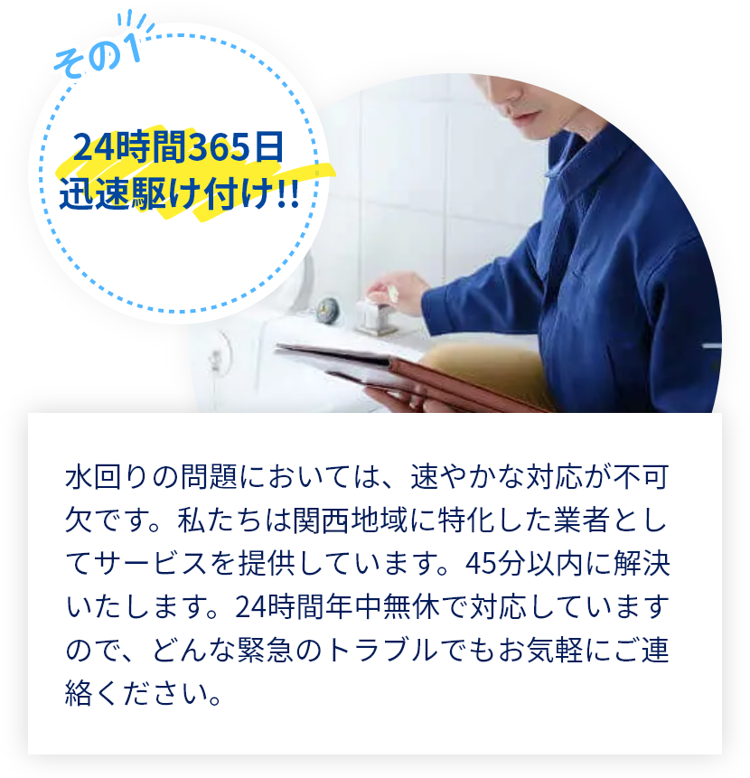 水回りの問題においては、速やかな対応が不可欠です。私たちは関西地域に特化した業者としてサービスを提供しています。45分以内に解決いたします。年中無休で対応していますので、どんな緊急のトラブルでもお気軽にご連絡ください。